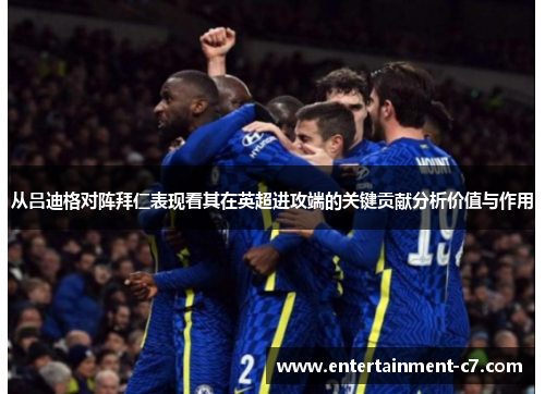从吕迪格对阵拜仁表现看其在英超进攻端的关键贡献分析价值与作用